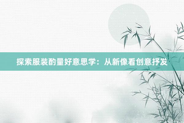 探索服装酌量好意思学：从新像看创意抒发